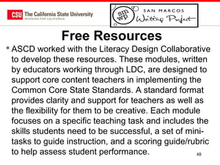 Free Resources
 ASCD worked with the Literacy Design Collaborative
to develop these resources. These modules, written
by educators working through LDC, are designed to
support core content teachers in implementing the
Common Core State Standards. A standard format
provides clarity and support for teachers as well as
the flexibility for them to be creative. Each module
focuses on a specific teaching task and includes the
skills students need to be successful, a set of minitasks to guide instruction, and a scoring guide/rubric
to help assess student performance.
48

 