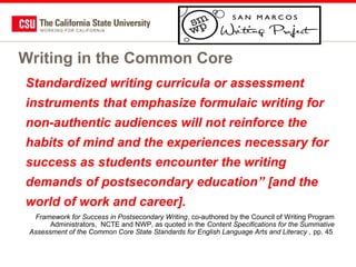Writing in the Common Core
Standardized writing curricula or assessment
instruments that emphasize formulaic writing for
non-authentic audiences will not reinforce the
habits of mind and the experiences necessary for
success as students encounter the writing
demands of postsecondary education” [and the
world of work and career].
Framework for Success in Postsecondary Writing, co-authored by the Council of Writing Program
Administrators, NCTE and NWP, as quoted in the Content Specifications for the Summative
Assessment of the Common Core State Standards for English Language Arts and Literacy , pp. 45

 