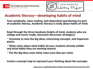 Academic literacy—developing habits of mind
Text complexity, close reading, text-dependent questioning are part
of academic literacy. Academic literacy is really about habits of mind.
Read through the three handouts (habits of mind, students who are
college and career ready, classroom discussion strategies).
Annotate to note the big ideas, interesting concepts, and important
points.
Make notes about what habits do your students already exhibit
and what habits they are working toward.
Put the big ideas onto sticky notes (one idea per note).
Create a concept map to represent your thinking about the concepts.
www.asccc.org/Publications/Papers/AcademicLiteracy/main.htm

 