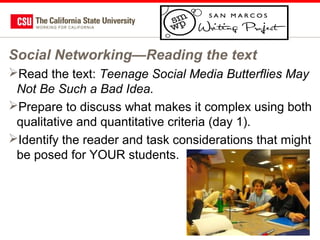 Social Networking—Reading the text
Read the text: Teenage Social Media Butterflies May
Not Be Such a Bad Idea.
Prepare to discuss what makes it complex using both
qualitative and quantitative criteria (day 1).
Identify the reader and task considerations that might
be posed for YOUR students.

62

 