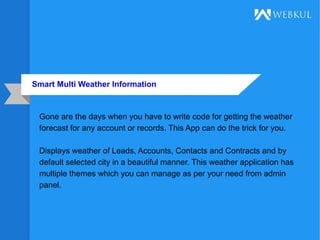 Smart Multi Weather Information
Gone are the days when you have to write code for getting the weather
forecast for any account or records. This App can do the trick for you.
Displays weather of Leads, Accounts, Contacts and Contracts and by
default selected city in a beautiful manner. This weather application has
multiple themes which you can manage as per your need from admin
panel.
 