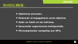 conclusiones

2014 ES EL AÑO DE..

• Optimizar procesos.
• Potenciar el engagement como objetivo.
• Subir un listón en las métricas.
• Desarrollar experiencias multipantalla.
• Microsegmentar campañas por KPIs.
#SMWBCN | @buzzmn | @eduardcn | @marbarbera

 