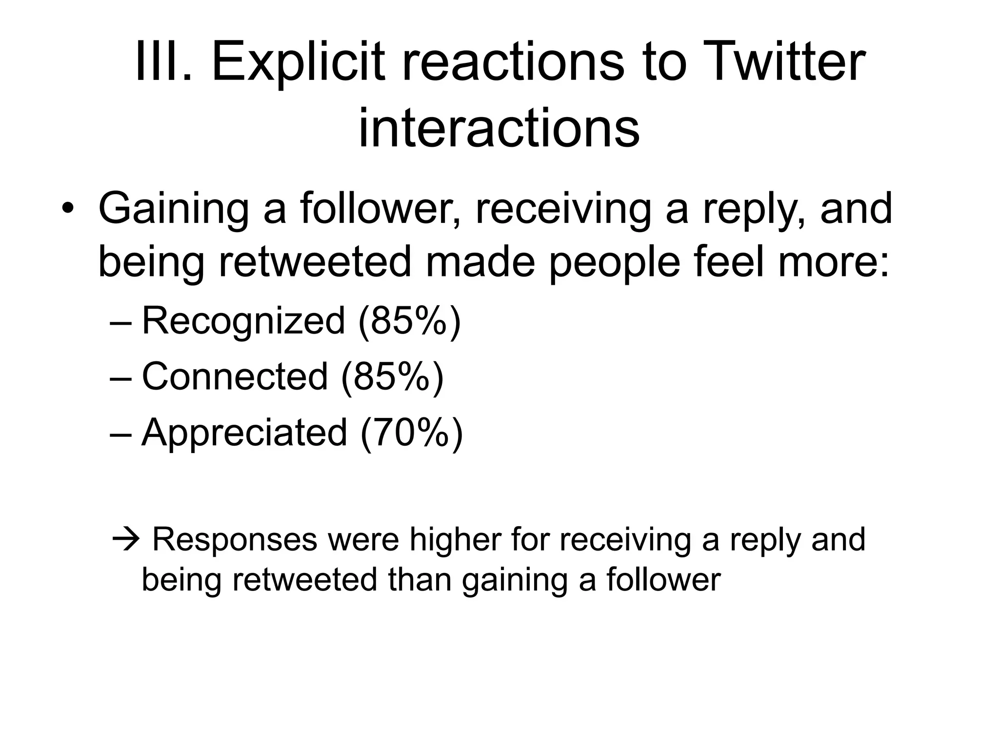 III. Explicit reactions to Twitter
interactions
• Gaining a follower, receiving a reply, and
being retweeted made people feel more:
– Recognized (85%)
– Connected (85%)
– Appreciated (70%)
 Responses were higher for receiving a reply and
being retweeted than gaining a follower
 