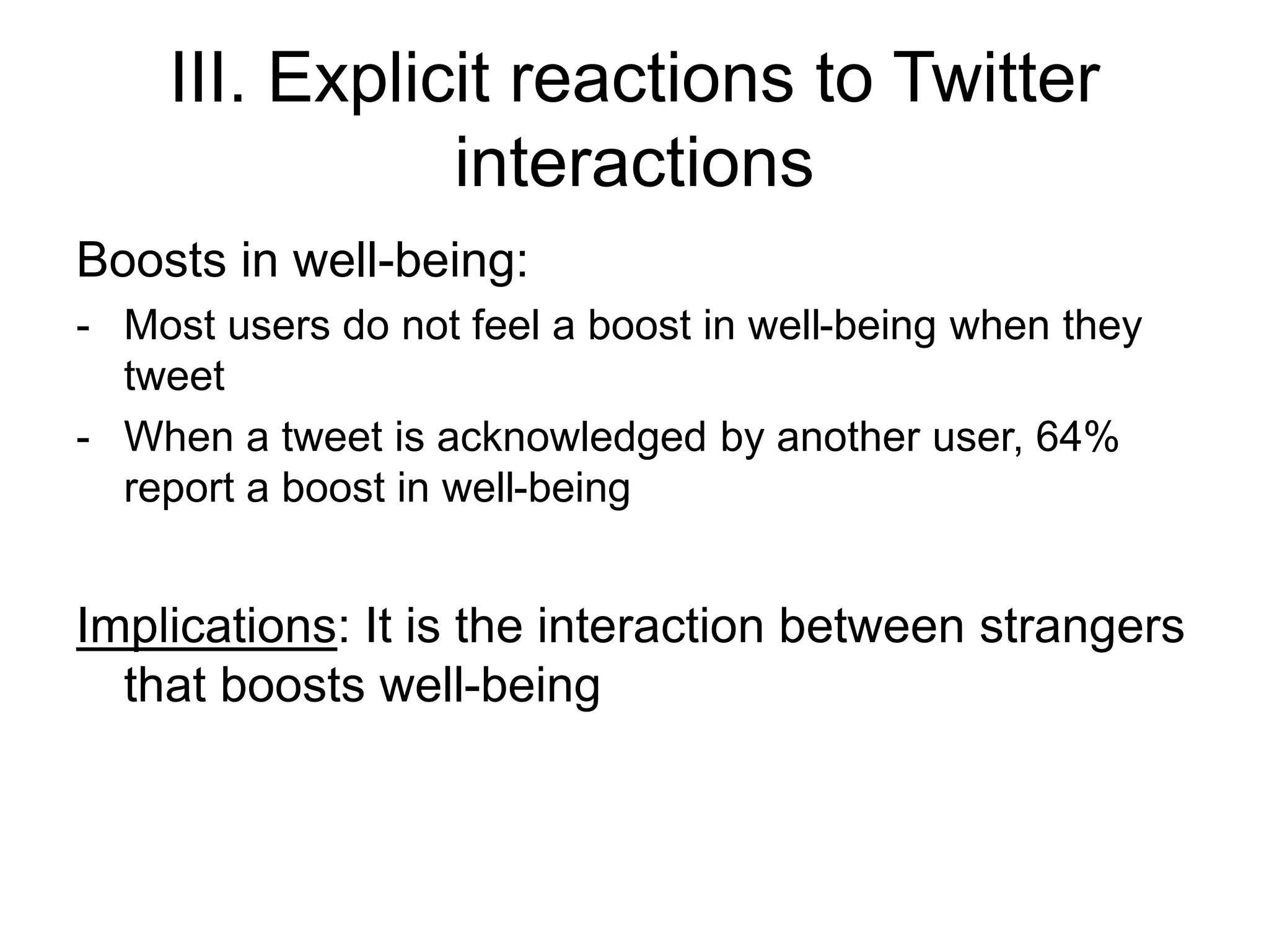 III. Explicit reactions to Twitter
interactions
Boosts in well-being:
- Most users do not feel a boost in well-being when they
tweet
- When a tweet is acknowledged by another user, 64%
report a boost in well-being
Implications: It is the interaction between strangers
that boosts well-being
 