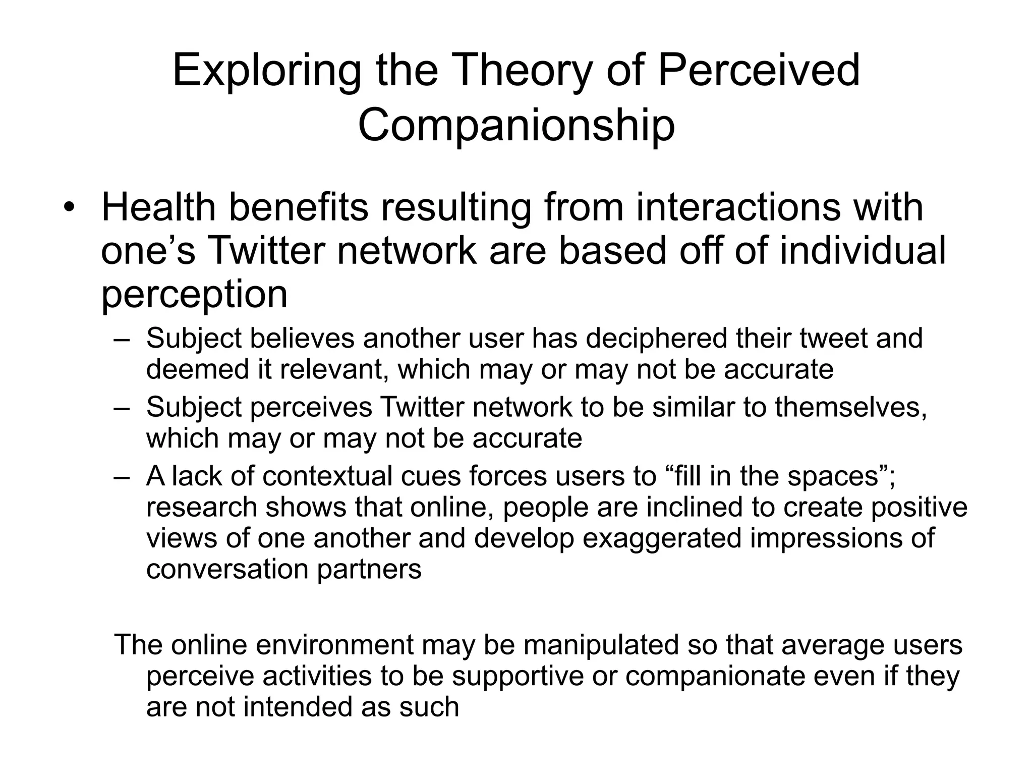 Exploring the Theory of Perceived
Companionship
• Health benefits resulting from interactions with
one’s Twitter network are based off of individual
perception
– Subject believes another user has deciphered their tweet and
deemed it relevant, which may or may not be accurate
– Subject perceives Twitter network to be similar to themselves,
which may or may not be accurate
– A lack of contextual cues forces users to “fill in the spaces”;
research shows that online, people are inclined to create positive
views of one another and develop exaggerated impressions of
conversation partners
The online environment may be manipulated so that average users
perceive activities to be supportive or companionate even if they
are not intended as such
 