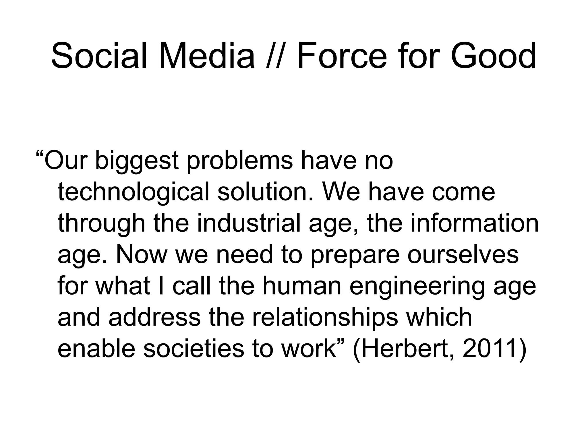 Social Media // Force for Good
“Our biggest problems have no
technological solution. We have come
through the industrial age, the information
age. Now we need to prepare ourselves
for what I call the human engineering age
and address the relationships which
enable societies to work” (Herbert, 2011)
 