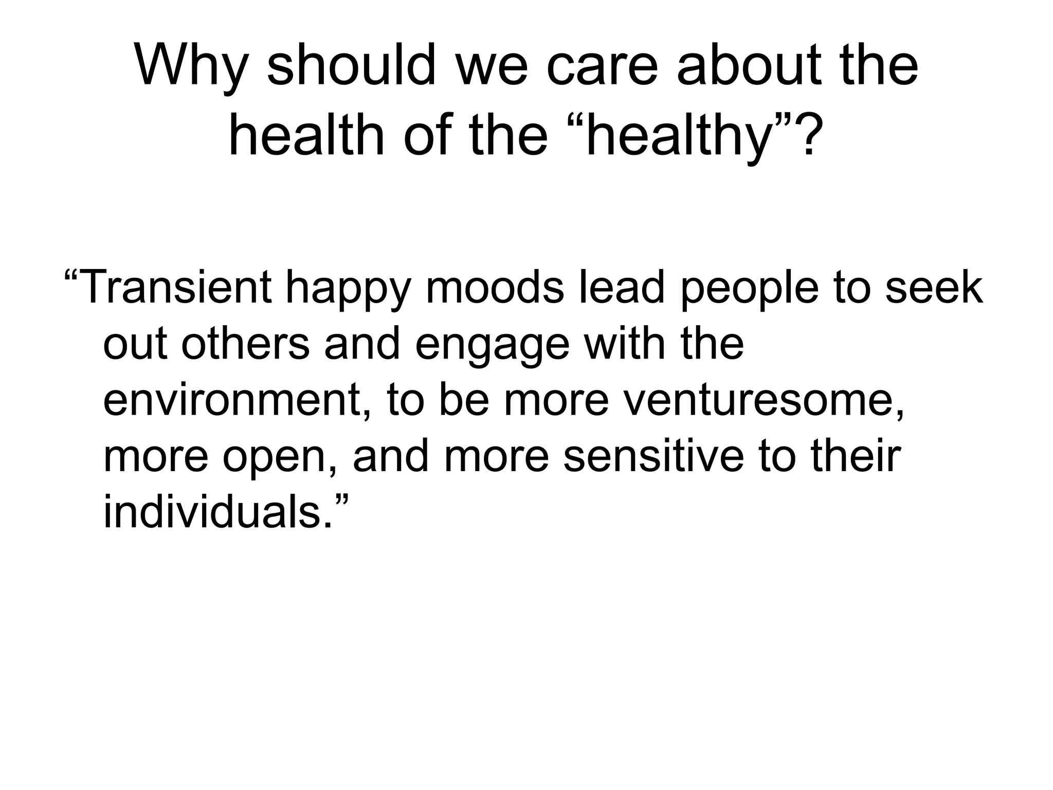 Why should we care about the
health of the “healthy”?
“Transient happy moods lead people to seek
out others and engage with the
environment, to be more venturesome,
more open, and more sensitive to their
individuals.”
 
