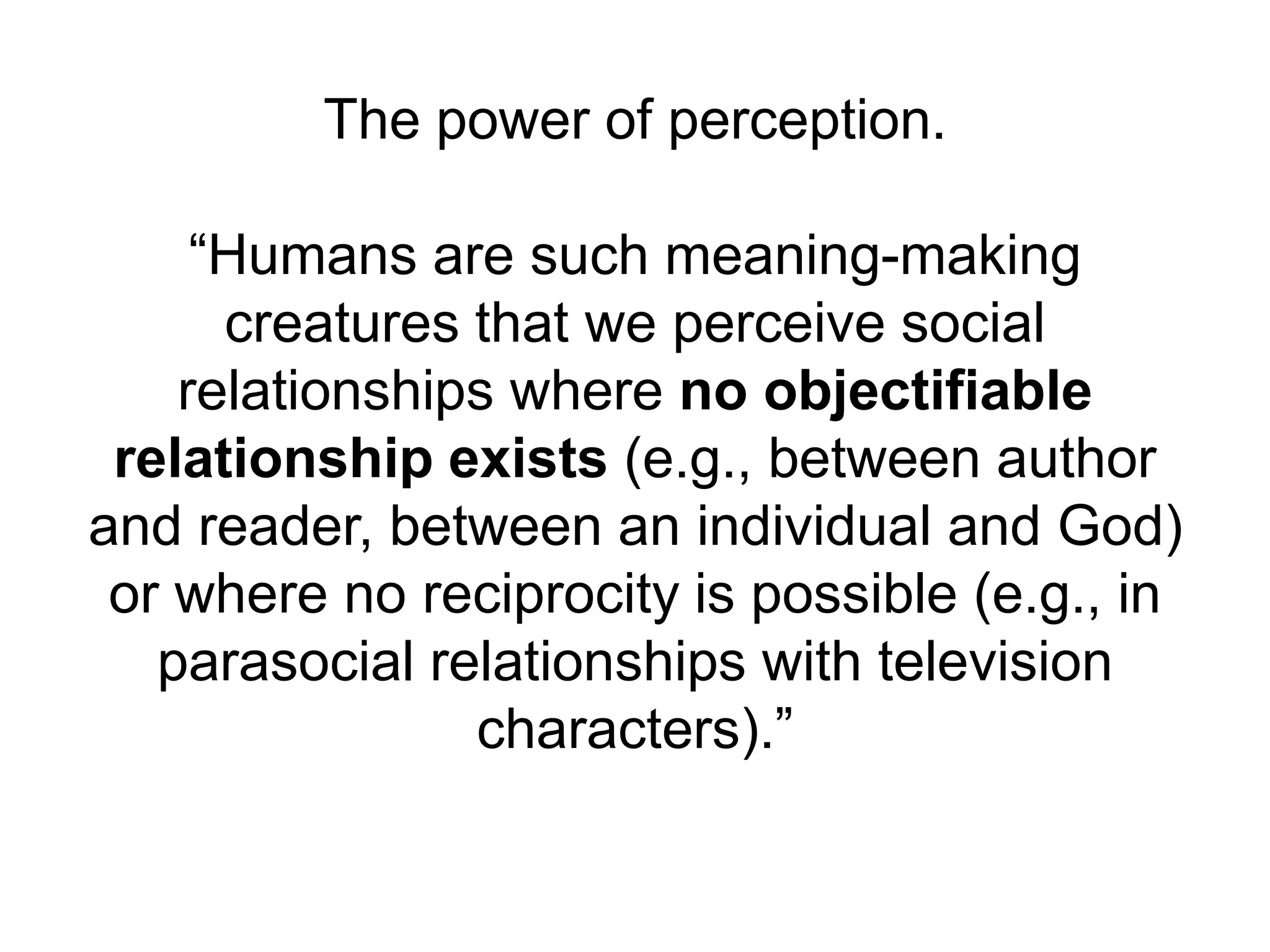 The power of perception.
“Humans are such meaning-making
creatures that we perceive social
relationships where no objectifiable
relationship exists (e.g., between author
and reader, between an individual and God)
or where no reciprocity is possible (e.g., in
parasocial relationships with television
characters).”
 
