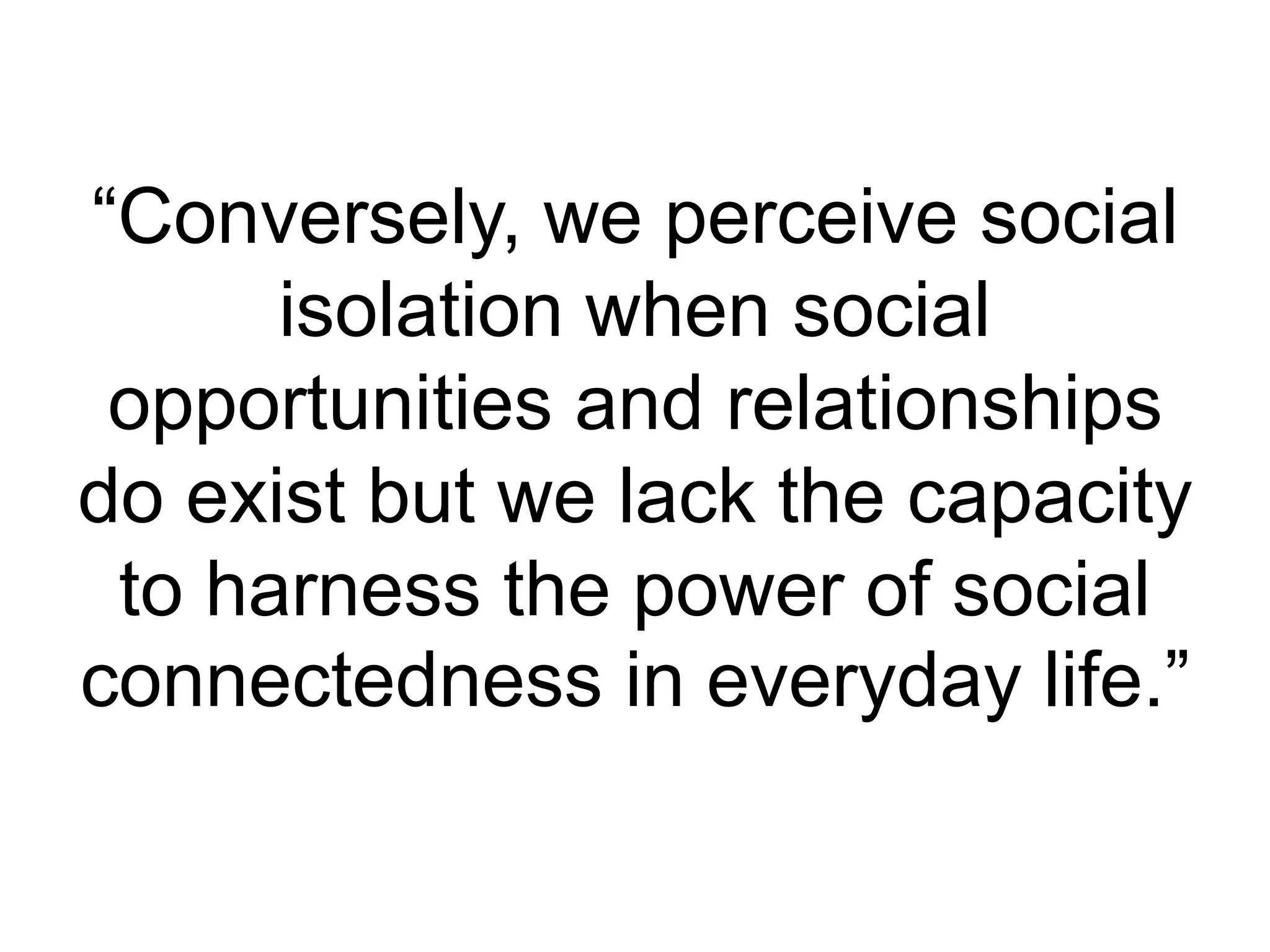 “Conversely, we perceive social
isolation when social
opportunities and relationships
do exist but we lack the capacity
to harness the power of social
connectedness in everyday life.”
 