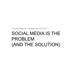 SOCIAL MEDIA IS THE
PROBLEM
(AND THE SOLUTION)
Lauren Wagner < September 22 2011 >
 