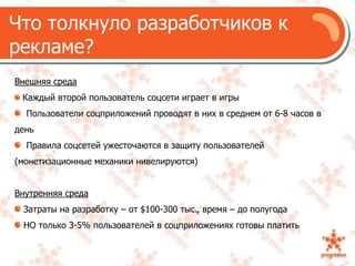 Что толкнуло разработчиков к рекламе?Внешняя средаКаждый второй пользователь соцсети играет в игры  Пользователи соцприложений проводят в них в среднем от 6-8 часов в день  Правила соцсетей ужесточаются в защиту пользователей (монетизационные механики нивелируются)Внутренняя среда Затраты на разработку – от $100-300 тыс., время – до полугодаНО только 3-5% пользователей в соцприложениях готовы платить 