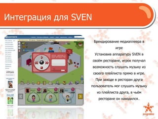 Интеграция для SVENБрендирование медиаплеера в игреУстановив аппаратуру SVEN в своём ресторане, игрок получал возможность слушать музыку из своего плейлиста прямо в игре.При заходе в ресторан друга пользователь мог слушать музыку из плейлистадруга, в чьём ресторане он находился..
