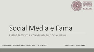 Social Media e Fama
ESSERE PRESENTI E CONOSCIUTI SUI SOCIAL MEDIA
Project Work - Social Web Media e Smart Apps - a.a. 2014-2015 Marco Siface mat.837446
 