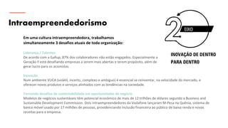 Intraempreendedorismo
Em uma cultura intraempreendedora, trabalhamos
simultaneamente 3 desafios atuais de toda organização:
Liderança / Talentos
De acordo com a Gallup, 87% dos colaboradores não estão engajados. Especialmente a
Geração Y está desafiando empresas a serem mais abertas e terem propósito, além de
gerar lucro para os acionistas.
Inovação
Num ambiente VUCA (volátil, incerto, complexo e ambíguo) é essencial se reinventar, na velocidade do mercado, e
oferecer novos produtos e serviços alinhados com as tendências na sociedade.
Tornando desafios de sustentabilidade em oportunidades de negócio
Modelos de negócios sustentáveis têm potencial econômico de mais de 12 trilhões de dólares segundo a Business and
Sustainable Development Commission. Dois intraempreendedores da Vodafone lançaram M-Pesa na Quênia, sistema de
banco móvel usado por 17 milhões de pessoas, providenciando inclusão financeira ao público de baixa renda e novas
receitas para a empresa.
EIXO
INOVAÇÃO DE DENTRO
PARA DENTRO
 