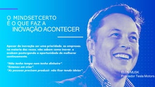 O MINDSETCERTO
É O QUE FAZ A
INOVAÇÃO ACONTECER
ELON MUSK
Fundador Tesla Motors
Apesar da inovação ser uma prioridade, as empresas,
na maioria das vezes, não sabem como inovar, e
acabam postergando a oportunidade de melhorar
continuamente.
“Não tenho tempo nem tenho dinheiro”.
“Estamos em crise”.
“As pessoas precisam produzir, não ficar tendo ideias”.
 