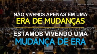 2005 – PAPA BENTO XVI
NÃO VIVEMOS APENAS EM UMA
ERA DE MUDANÇAS
ESTAMOS VIVENDO UMA
MUDANÇA DE ERA
2013 – PAPA FRANCISCO
 