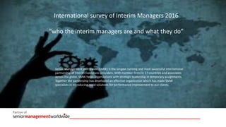 International survey of Interim Managers 2016
“who the interim managers are and what they do”
Senior Management Worldwide (SMW) is the longest running and most successful international
partnership of Interim Executives providers. With member firms in 17 countries and associates
across the globe, SMW helps organizations with strategic leadership in temporary assignments.
Together the partnership has developed an effective organization which has made SMW
specialists in introducing rapid solutions for performance improvement to our clients.
 