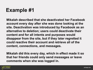 Example #1
Mikalah described that she deactivated her Facebook
account every day after she was done looking at the
site. Deactivation was introduced by Facebook as an
alternative to deletion; users could deactivate their
content and for all intents and purposes would
disappear from the site, but if they later regretted it
could reactive their account and retrieve all of the
content, connections, and messages.
Mikalah did this every day, which in effect made it so
that her friends could only send messages or leave
comments when she was logged in.
 