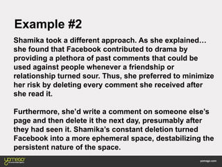 Example #2
Shamika took a different approach. As she explained…
she found that Facebook contributed to drama by
providing a plethora of past comments that could be
used against people whenever a friendship or
relationship turned sour. Thus, she preferred to minimize
her risk by deleting every comment she received after
she read it.
Furthermore, she’d write a comment on someone else’s
page and then delete it the next day, presumably after
they had seen it. Shamika’s constant deletion turned
Facebook into a more ephemeral space, destabilizing the
persistent nature of the space.
 