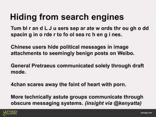 Hiding from search engines
Tum bl r an d L J u sers sep ar ate w ords thr ou gh o dd
spacin g in o rde r to fo ol sea rc h en g i nes.
Chinese users hide political messages in image
attachments to seemingly benign posts on Weibo.
General Pretraeus communicated solely through draft
mode.
4chan scares away the faint of heart with porn.
More technically astute groups communicate through
obscure messaging systems. (insight via @kenyatta)
 