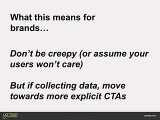 What this means for
brands…
Don’t be creepy (or assume your
users won’t care)
But if collecting data, move
towards more explicit CTAs
 