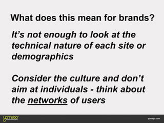 What does this mean for brands?
It’s not enough to look at the
technical nature of each site or
demographics
Consider the culture and don’t
aim at individuals - think about
the networks of users
 