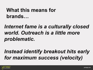 What this means for
brands…
Internet fame is a culturally closed
world. Outreach is a little more
problematic.
Instead identify breakout hits early
for maximum success (velocity)
 
