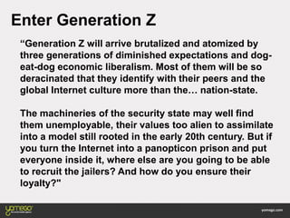 “Generation Z will arrive brutalized and atomized by
three generations of diminished expectations and dog-
eat-dog economic liberalism. Most of them will be so
deracinated that they identify with their peers and the
global Internet culture more than the… nation-state.
The machineries of the security state may well find
them unemployable, their values too alien to assimilate
into a model still rooted in the early 20th century. But if
you turn the Internet into a panopticon prison and put
everyone inside it, where else are you going to be able
to recruit the jailers? And how do you ensure their
loyalty?"
Enter Generation Z
 