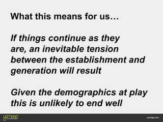 What this means for us…
If things continue as they
are, an inevitable tension
between the establishment and
generation will result
Given the demographics at play
this is unlikely to end well
 