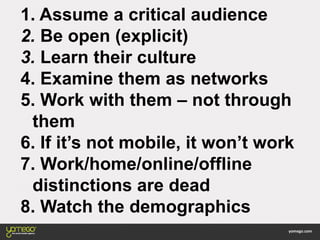 1. Assume a critical audience
2. Be open (explicit)
3. Learn their culture
4. Examine them as networks
5. Work with them – not through
them
6. If it’s not mobile, it won’t work
7. Work/home/online/offline
distinctions are dead
8. Watch the demographics
 