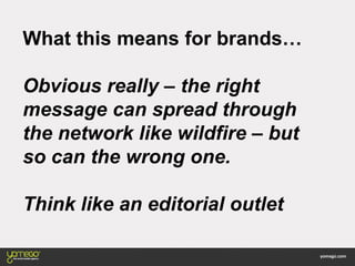 What this means for brands…
Obvious really – the right
message can spread through
the network like wildfire – but
so can the wrong one.
Think like an editorial outlet
 