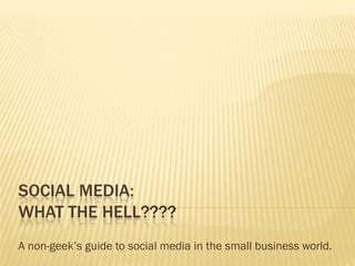 SOCIAL MEDIA:
WHAT THE HELL????
A non-geek’s guide to social media in the small business world.
 