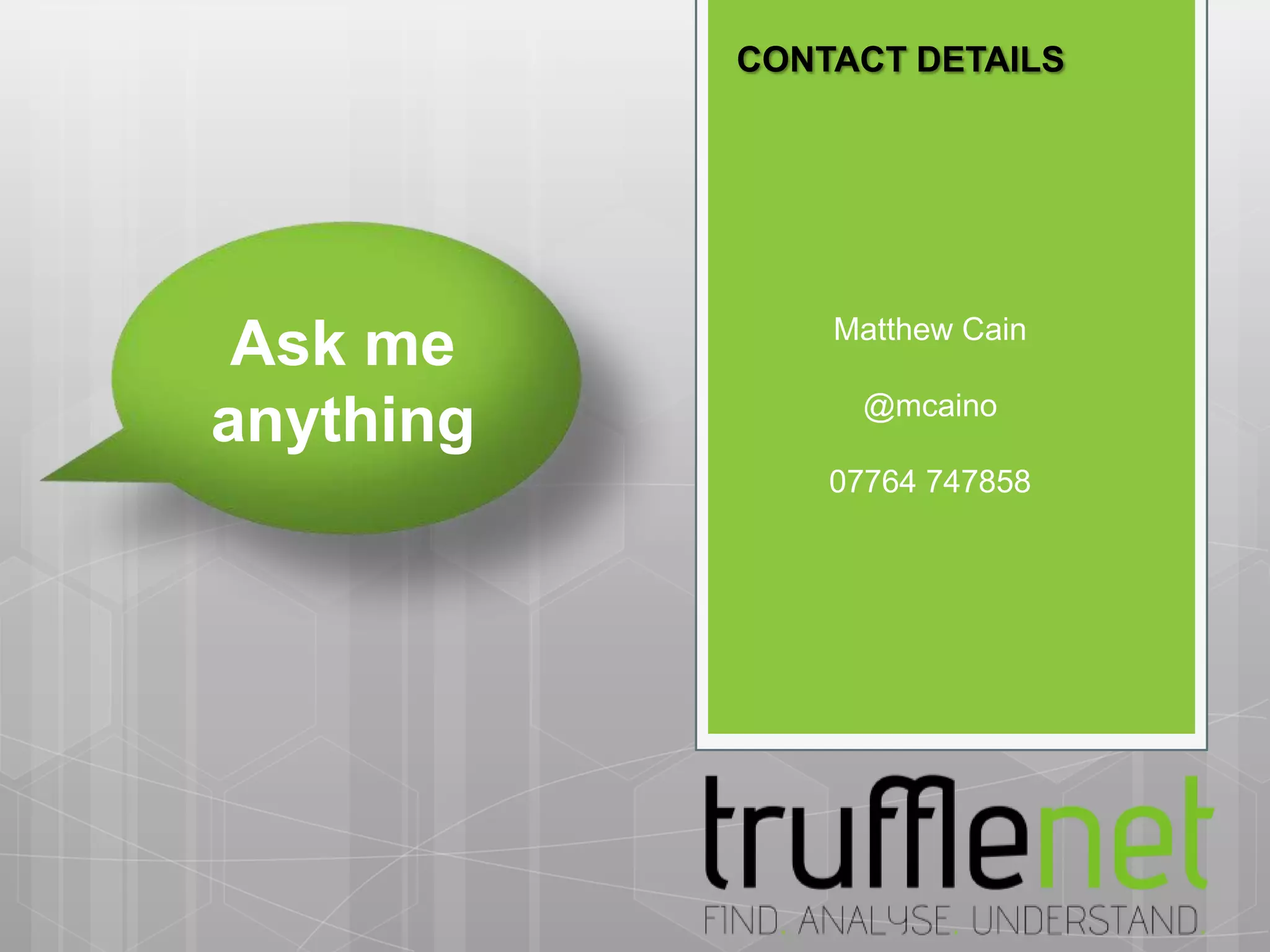 CONTACT DETAILS




           Trufflenet
                    Matthew Cain
 Ask me    12 Suffolk Street
           London
           SW1Y 4HG@mcaino
anything   T: +44 (0) 20 7812 6565
                    07764 747858
           E: info@trufflenet.com
           www.trufflenet.com
 