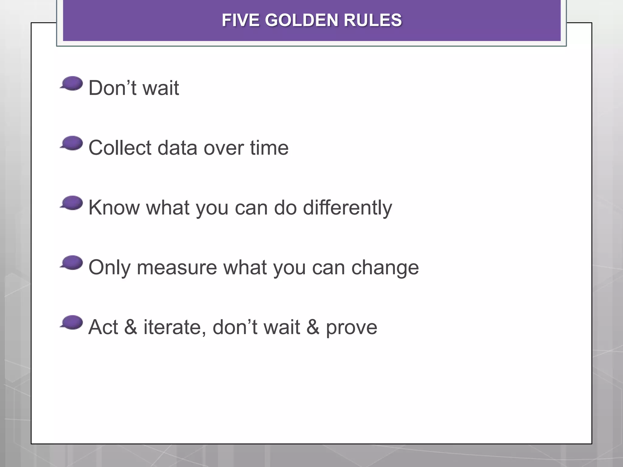 FIVE GOLDEN RULES


Don’t wait

Collect data over time

Know what you can do differently

Only measure what you can change

Act & iterate, don’t wait & prove
 