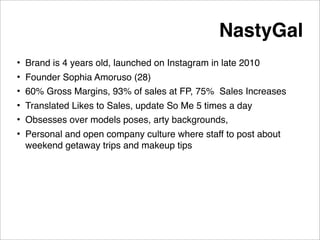 NastyGal
• Brand is 4 years old, launched on Instagram in late 2010
• Founder Sophia Amoruso (28)
• 60% Gross Margins, 93% of sales at FP, 75% Sales Increases
• Translated Likes to Sales, update So Me 5 times a day
• Obsesses over models poses, arty backgrounds,
• Personal and open company culture where staff to post about
  weekend getaway trips and makeup tips
 