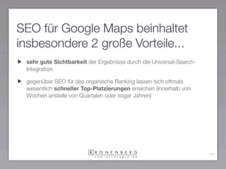 SEO für Google Maps beinhaltet
insbesondere 2 große Vorteile...
 sehr gute Sichtbarkeit der Ergebnisse durch die Universal-Search-
 Integration

 gegenüber SEO für das organische Ranking lassen sich oftmals
 wesentlich schneller Top-Platzierungen erreichen (innerhalb von
 Wochen anstelle von Quartalen oder sogar Jahren)




                                                                     17
 