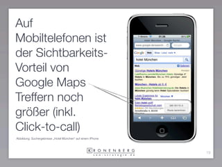 Auf
Mobiltelefonen ist
der Sichtbarkeits-
Vorteil von
Google Maps
Treffern noch
größer (inkl.
Click-to-call)
Abbildung: Suchergebnisse „Hotel München“ auf einem iPhone



                                                             19
 