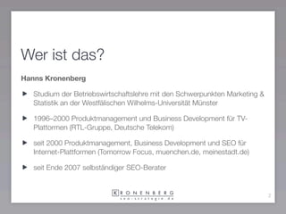 Wer ist das?
Hanns Kronenberg

   Studium der Betriebswirtschaftslehre mit den Schwerpunkten Marketing &
   Statistik an der Westfälischen Wilhelms-Universität Münster

   1996–2000 Produktmanagement und Business Development für TV-
   Plattormen (RTL-Gruppe, Deutsche Telekom)

   seit 2000 Produktmanagement, Business Development und SEO für
   Internet-Plattformen (Tomorrow Focus, muenchen.de, meinestadt.de)

   seit Ende 2007 selbständiger SEO-Berater


                                                                            2
 