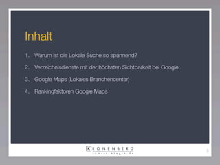 Inhalt
1. Warum ist die Lokale Suche so spannend?

2. Verzeichnisdienste mit der höchsten Sichtbarkeit bei Google

3. Google Maps (Lokales Branchencenter)

4. Rankingfaktoren Google Maps




                                                                 3
 