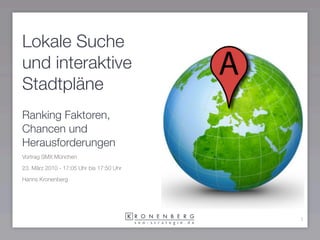 Lokale Suche
und interaktive
Stadtpläne
Ranking Faktoren,
Chancen und
Herausforderungen
Vortrag SMX München

23. März 2010 - 17:05 Uhr bis 17:50 Uhr

Hanns Kronenberg




                                          1
 