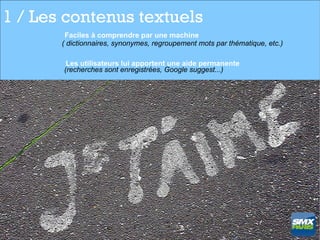 1 / Les contenus textuels
        Faciles à comprendre par une machine
       ( dictionnaires, synonymes, regroupement mots par thématique, etc.)

        Les utilisateurs lui apportent une aide permanente
       (recherches sont enregistrées, Google suggest...)
 