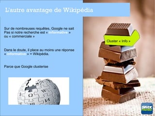 L'autre avantage de Wikipédia

Sur de nombreuses requêtes, Google ne sait
Pas si notre recherche est « informative »
ou « commerciale »
                                               Cluster « Info »

Dans le doute, il place au moins une réponse
« informative » = Wikipédia.


Parce que Google clusterise
 