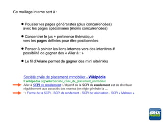 Ce maillage interne sert à :


      Pousser les pages généralistes (plus concurrencées)
      avec les pages spécialisées (moins concurrencées)

      Concentrer le jus + pertinence thématique
      vers les pages définies pour être positionnées

      Penser à pointer les liens internes vers des intertitres #
      possibilité de gagner des « Aller à : »

      Le fil d’Ariane permet de gagner des mini sitelinkks
 