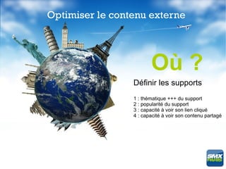 Optimiser le contenu externe




                        Où ?
                 Définir les supports
                 1 : thématique +++ du support
                 2 : popularité du support
                 3 : capacité à voir son lien cliqué
                 4 : capacité à voir son contenu partagé
 