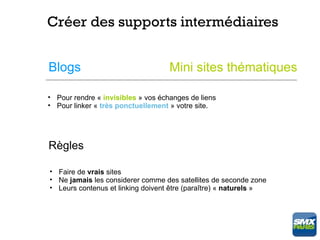 Créer des supports intermédiaires


Blogs                               Mini sites thématiques

• Pour rendre « invisibles » vos échanges de liens
• Pour linker « très ponctuellement » votre site.




Règles

• Faire de vrais sites
• Ne jamais les considerer comme des satellites de seconde zone
• Leurs contenus et linking doivent être (paraître) « naturels »
 