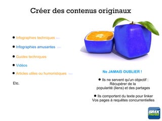 Créer des contenus originaux


 Infographies techniques lien

 Infographies amusantes    lien


 Guides techniques

 Vidéos

 Articles utiles ou humoristiques   lien
                                                  Ne JAMAIS OUBLIER !

                                                Ils ne servent qu'un objectif :
Etc.                                                  Récupérer de la
                                              popularité (liens) et des partages

                                              Ils comportent du texte pour linker
                                            Vos pages à requêtes concurrentielles
 