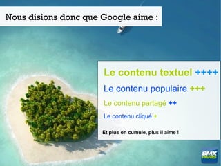 Nous disions donc que Google aime :




                      Le contenu textuel ++++
                      Le contenu populaire +++
                      Le contenu partagé ++
                      Le contenu cliqué +

                      Et plus on cumule, plus il aime !
 