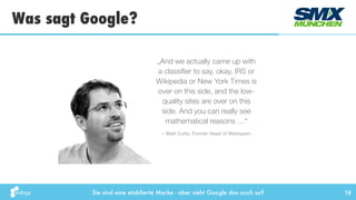 Sie sind eine etablierte Marke - aber sieht Google das auch so?
„And we actually came up with
a classiﬁer to say, okay, IRS or
Wikipedia or New York Times is
over on this side, and the low-
quality sites are over on this
side. And you can really see
mathematical reasons …“
Was sagt Google?
18
– Matt Cutts, Former Head of Webspam
 