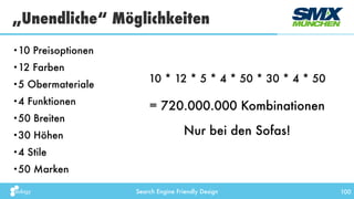 Search Engine Friendly Design 100
•10 Preisoptionen
•12 Farben
•5 Obermateriale
•4 Funktionen
•50 Breiten
•30 Höhen
•4 Stile
•50 Marken
„Unendliche“ Möglichkeiten
= 720.000.000 Kombinationen
Nur bei den Sofas!
10 * 12 * 5 * 4 * 50 * 30 * 4 * 50
 