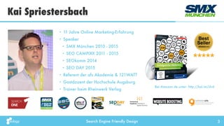 Search Engine Friendly Design
Kai Spriestersbach
3
• 11 Jahre Online Marketing-Erfahrung
• Speaker
• SMX München 2010 - 2015
• SEO CAMPIXX 2011 - 2015
• SEOkomm 2014
• SEO DAY 2015
• Referent der afs Akademie & 121WATT
• Gastdozent der Hochschule Augsburg
• Trainer beim Rheinwerk Verlag
Bei Amazon.de unter: http://kai.im/dvd
 